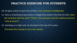 10. He gave a stick to each one of them. (use synonyms intelligently)
11. Once a mischievous boy lived in a village that stood in the feet of a hill. (start
the sentence with the word “There”, use synonyms and the relative pronouns
“who & which”)
12. Standing on a high rock, he shouted at the top of his voice.
(Translate the concept in your own words)
PRACTICE EXERCISE FOR STUDENTS
 