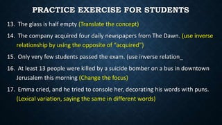 13. The glass is half empty (Translate the concept)
14. The company acquired four daily newspapers from The Dawn. (use inverse
relationship by using the opposite of “acquired”)
15. Only very few students passed the exam. (use inverse relation_
16. At least 13 people were killed by a suicide bomber on a bus in downtown
Jerusalem this morning (Change the focus)
17. Emma cried, and he tried to console her, decorating his words with puns.
(Lexical variation, saying the same in different words)
PRACTICE EXERCISE FOR STUDENTS
 