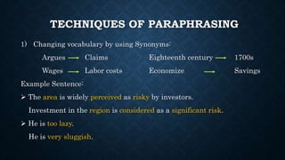 TECHNIQUES OF PARAPHRASING
1) Changing vocabulary by using Synonyms:
Argues Claims Eighteenth century 1700s
Wages Labor costs Economize Savings
Example Sentence:
 The area is widely perceived as risky by investors.
Investment in the region is considered as a significant risk.
 He is too lazy.
He is very sluggish.
 