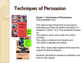 Techniques of Persuasion
Series 1: Techniques of Persuasion
(978-0-9808397-2-2)
This step-by-step introduction to persuasive
techniques provides the perfect foundation for
students in Years 7 to 8. This workbook focuses on:
•the author’s views, tone, style and choice
of words;
•the author’s evidence and reasons and
•the author’s appeals and values.
The “Why” boxes help students think about the
impact of these techniques.
Students will build an analytical vocabulary and start
to write essays.
 