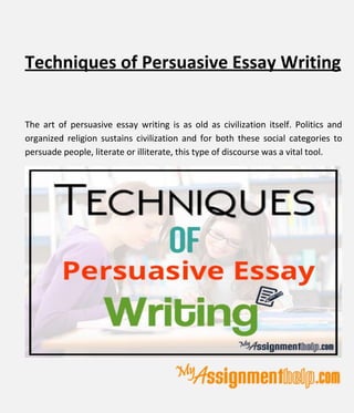 Techniques of Persuasive Essay Writing
The art of persuasive essay writing is as old as civilization itself. Politics and
organized religion sustains civilization and for both these social categories to
persuade people, literate or illiterate, this type of discourse was a vital tool.
 