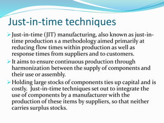 Just-in-time techniques
Just-in-time (JIT) manufacturing, also known as just-in-
time production s a methodology aimed primarily at
reducing flow times within production as well as
response times from suppliers and to customers.
It aims to ensure continuous production through
harmonization between the supply of components and
their use or assembly.
Holding large stocks of components ties up capital and is
costly. Just-in-time techniques set out to integrate the
use of components by a manufacturer with the
production of these items by suppliers, so that neither
carries surplus stocks.
 
