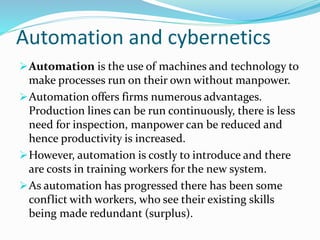 Automation and cybernetics
Automation is the use of machines and technology to
make processes run on their own without manpower.
Automation offers firms numerous advantages.
Production lines can be run continuously, there is less
need for inspection, manpower can be reduced and
hence productivity is increased.
However, automation is costly to introduce and there
are costs in training workers for the new system.
As automation has progressed there has been some
conflict with workers, who see their existing skills
being made redundant (surplus).
 