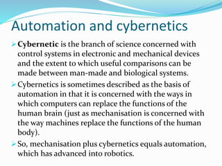 Automation and cybernetics
Cybernetic is the branch of science concerned with
control systems in electronic and mechanical devices
and the extent to which useful comparisons can be
made between man-made and biological systems.
Cybernetics is sometimes described as the basis of
automation in that it is concerned with the ways in
which computers can replace the functions of the
human brain (just as mechanisation is concerned with
the way machines replace the functions of the human
body).
So, mechanisation plus cybernetics equals automation,
which has advanced into robotics.
 
