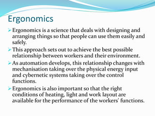 Ergonomics
Ergonomics is a science that deals with designing and
arranging things so that people can use them easily and
safely.
This approach sets out to achieve the best possible
relationship between workers and their environment.
As automation develops, this relationship changes with
mechanisation taking over the physical energy input
and cybernetic systems taking over the control
functions.
Ergonomics is also important so that the right
conditions of heating, light and work layout are
available for the performance of the workers' functions.
 