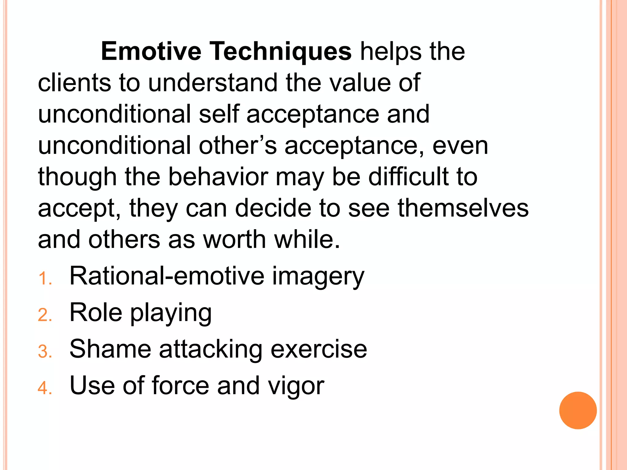 Emotive Techniques helps the
clients to understand the value of
unconditional self acceptance and
unconditional other’s acceptance, even
though the behavior may be difficult to
accept, they can decide to see themselves
and others as worth while.
1. Rational-emotive imagery
2. Role playing

3. Shame attacking exercise

4. Use of force and vigor
 