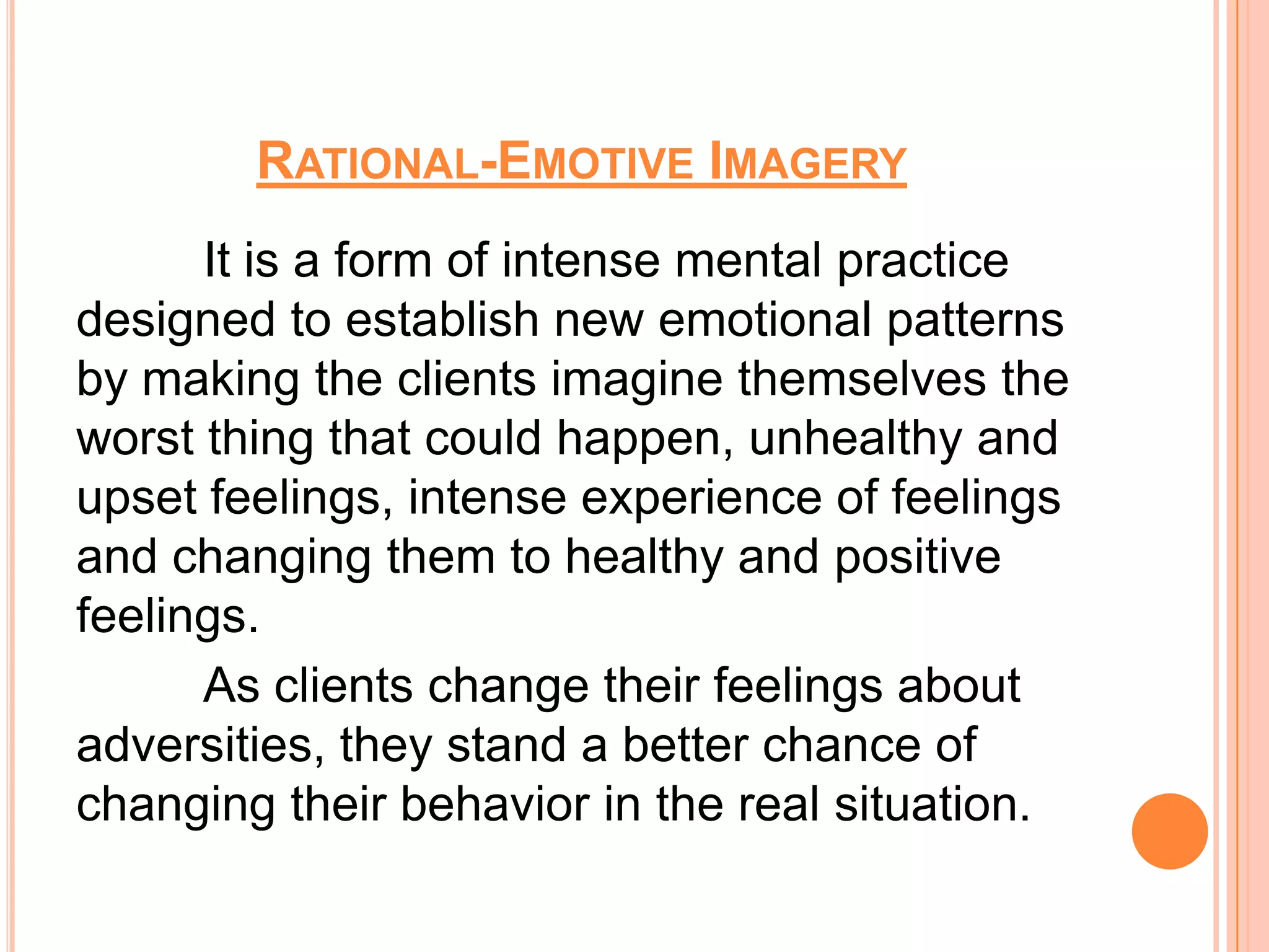 RATIONAL-EMOTIVE IMAGERY
      It is a form of intense mental practice
designed to establish new emotional patterns
by making the clients imagine themselves the
worst thing that could happen, unhealthy and
upset feelings, intense experience of feelings
and changing them to healthy and positive
feelings.
      As clients change their feelings about
adversities, they stand a better chance of
changing their behavior in the real situation.
 