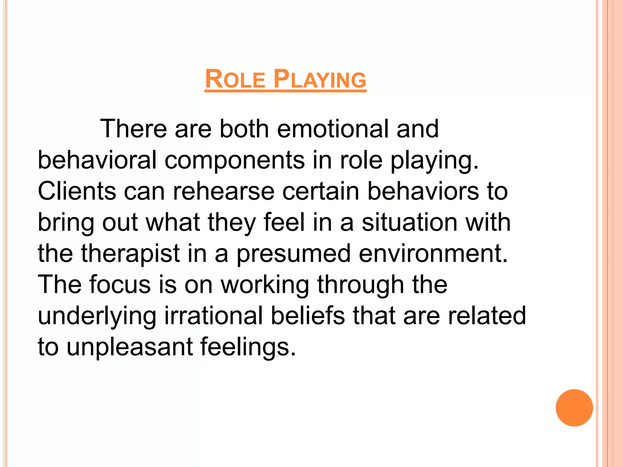 ROLE PLAYING
      There are both emotional and
behavioral components in role playing.
Clients can rehearse certain behaviors to
bring out what they feel in a situation with
the therapist in a presumed environment.
The focus is on working through the
underlying irrational beliefs that are related
to unpleasant feelings.
 