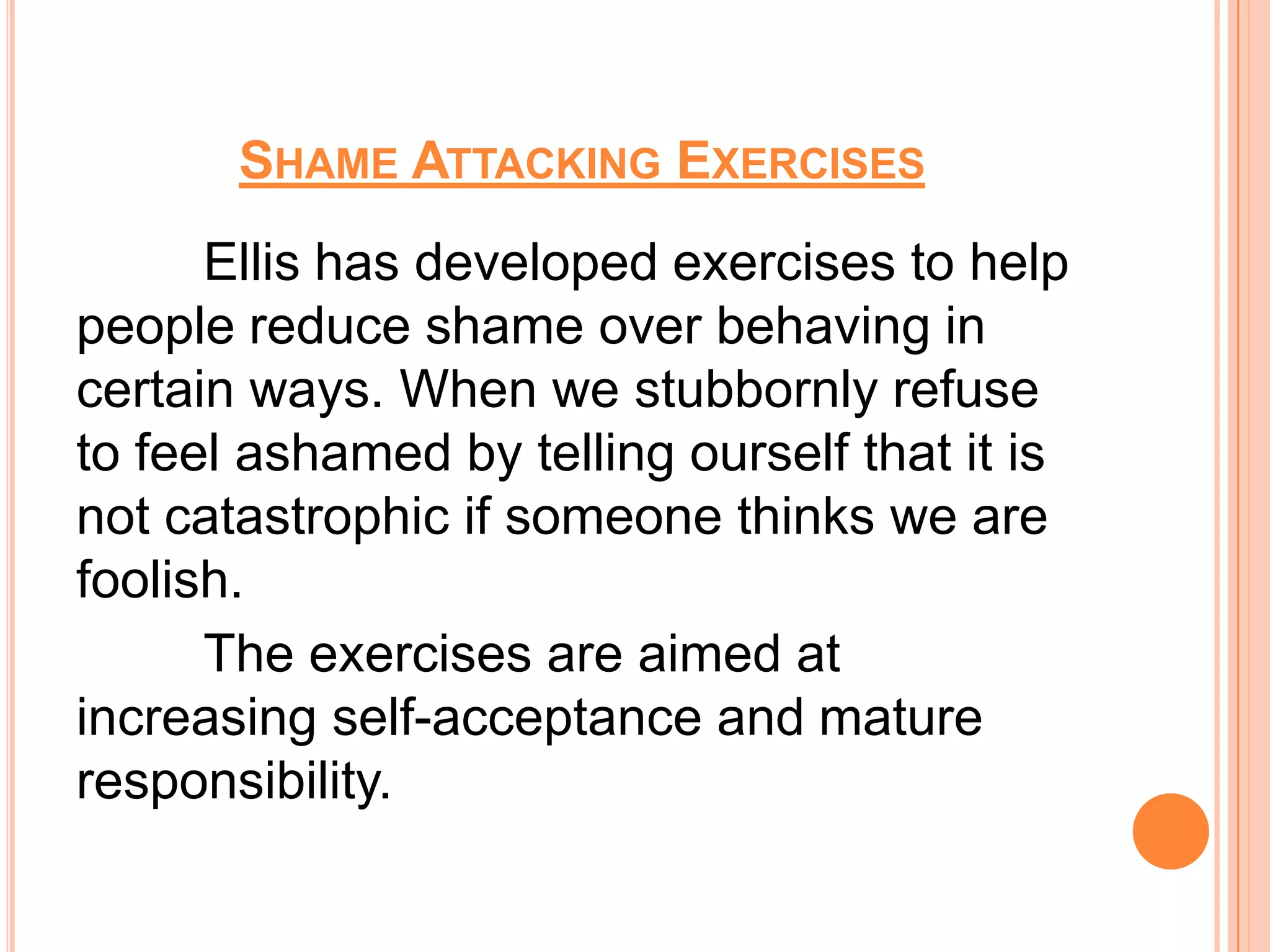 SHAME ATTACKING EXERCISES
      Ellis has developed exercises to help
people reduce shame over behaving in
certain ways. When we stubbornly refuse
to feel ashamed by telling ourself that it is
not catastrophic if someone thinks we are
foolish.
      The exercises are aimed at
increasing self-acceptance and mature
responsibility.
 
