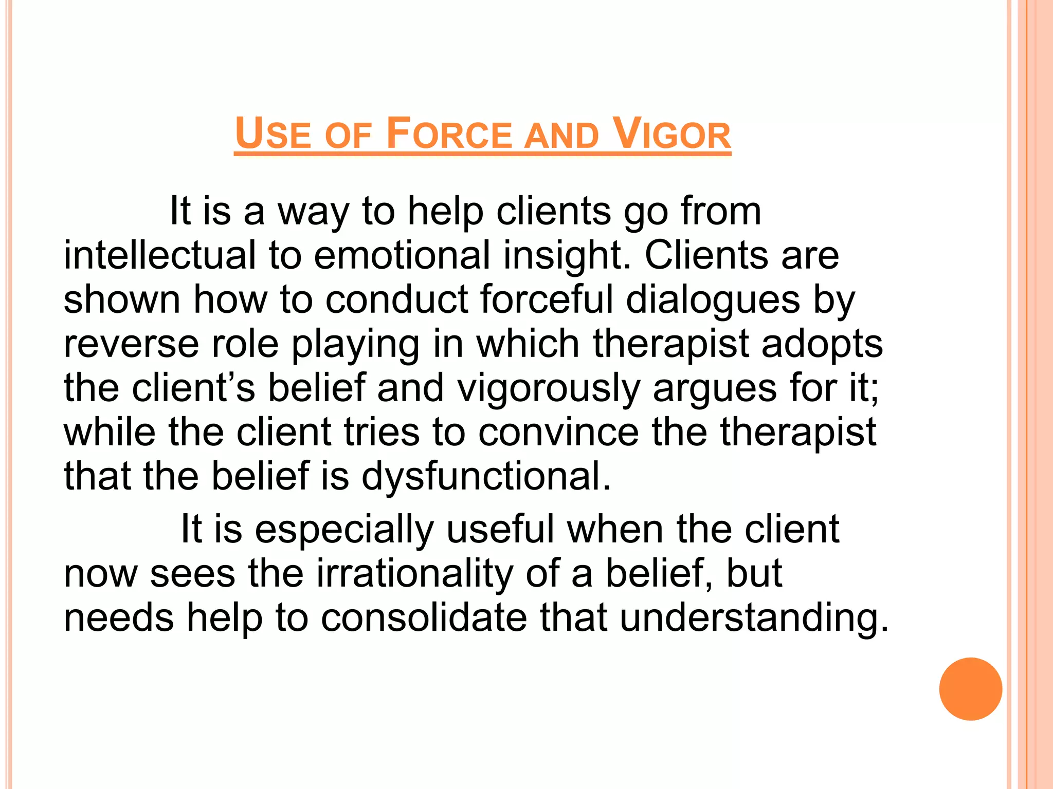 USE OF FORCE AND VIGOR
       It is a way to help clients go from
intellectual to emotional insight. Clients are
shown how to conduct forceful dialogues by
reverse role playing in which therapist adopts
the client’s belief and vigorously argues for it;
while the client tries to convince the therapist
that the belief is dysfunctional.
        It is especially useful when the client
now sees the irrationality of a belief, but
needs help to consolidate that understanding.
 