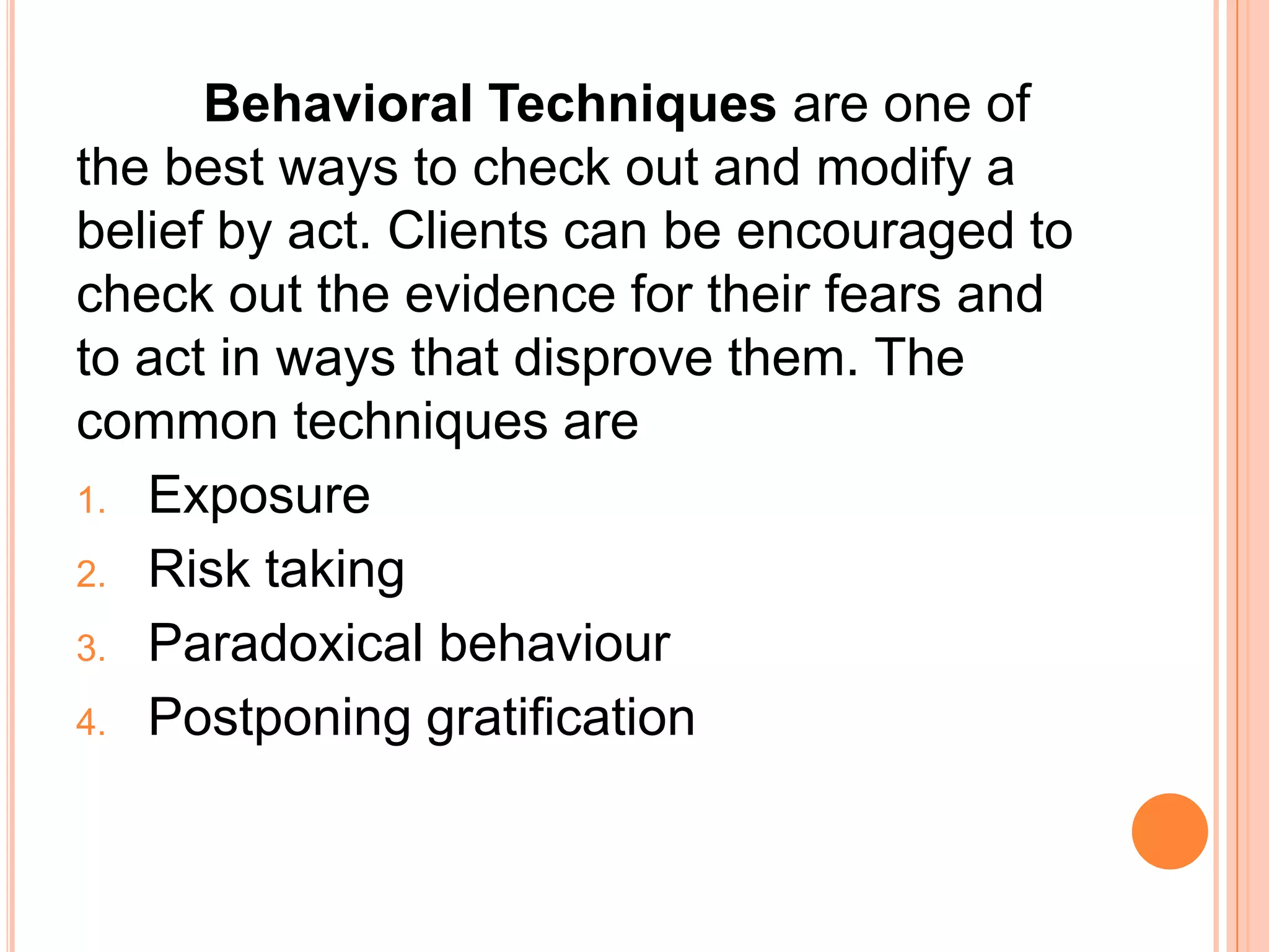 Behavioral Techniques are one of
the best ways to check out and modify a
belief by act. Clients can be encouraged to
check out the evidence for their fears and
to act in ways that disprove them. The
common techniques are
1. Exposure

2. Risk taking
3. Paradoxical behaviour

4. Postponing gratification
 