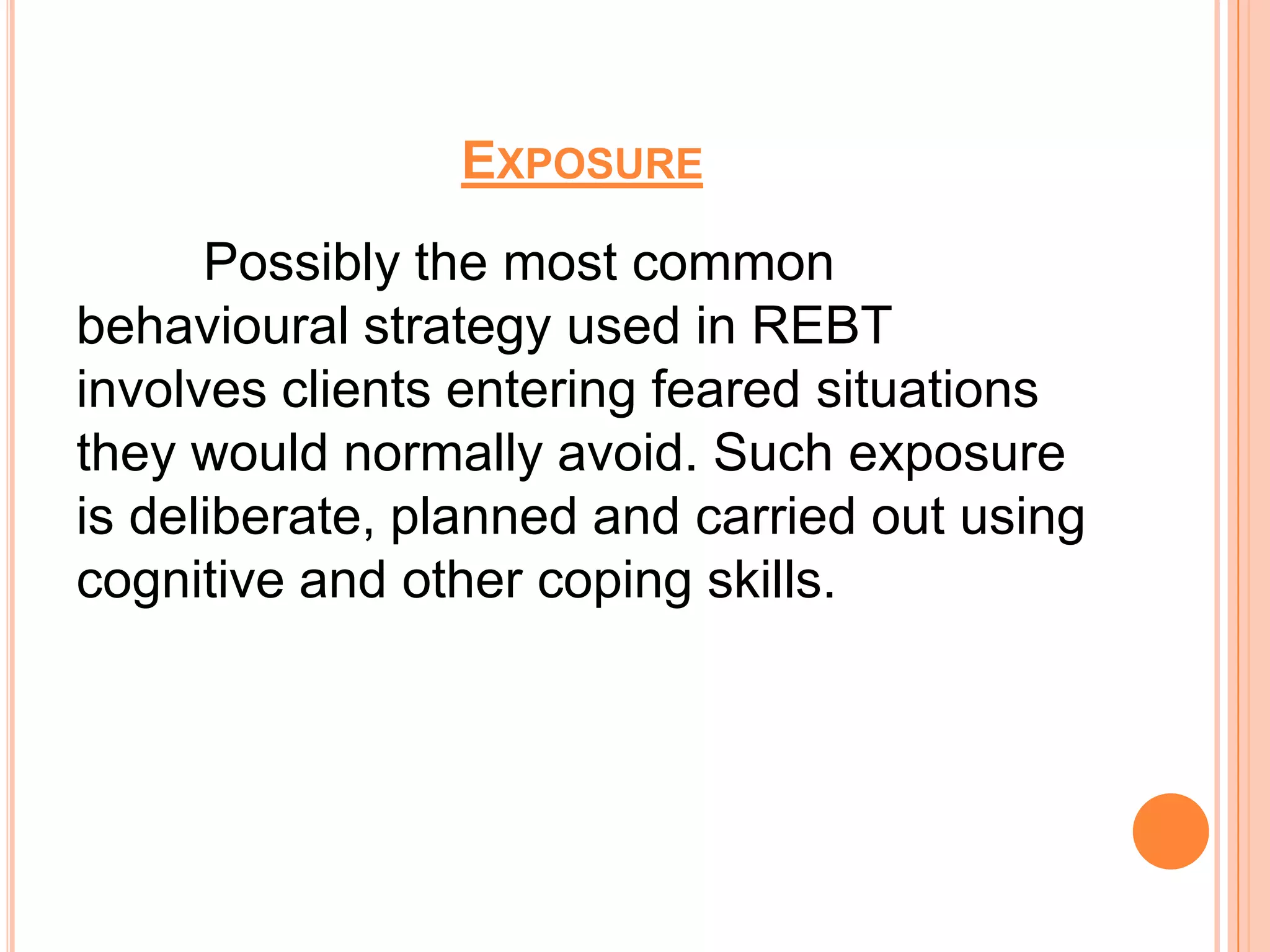 EXPOSURE
      Possibly the most common
behavioural strategy used in REBT
involves clients entering feared situations
they would normally avoid. Such exposure
is deliberate, planned and carried out using
cognitive and other coping skills.
 
