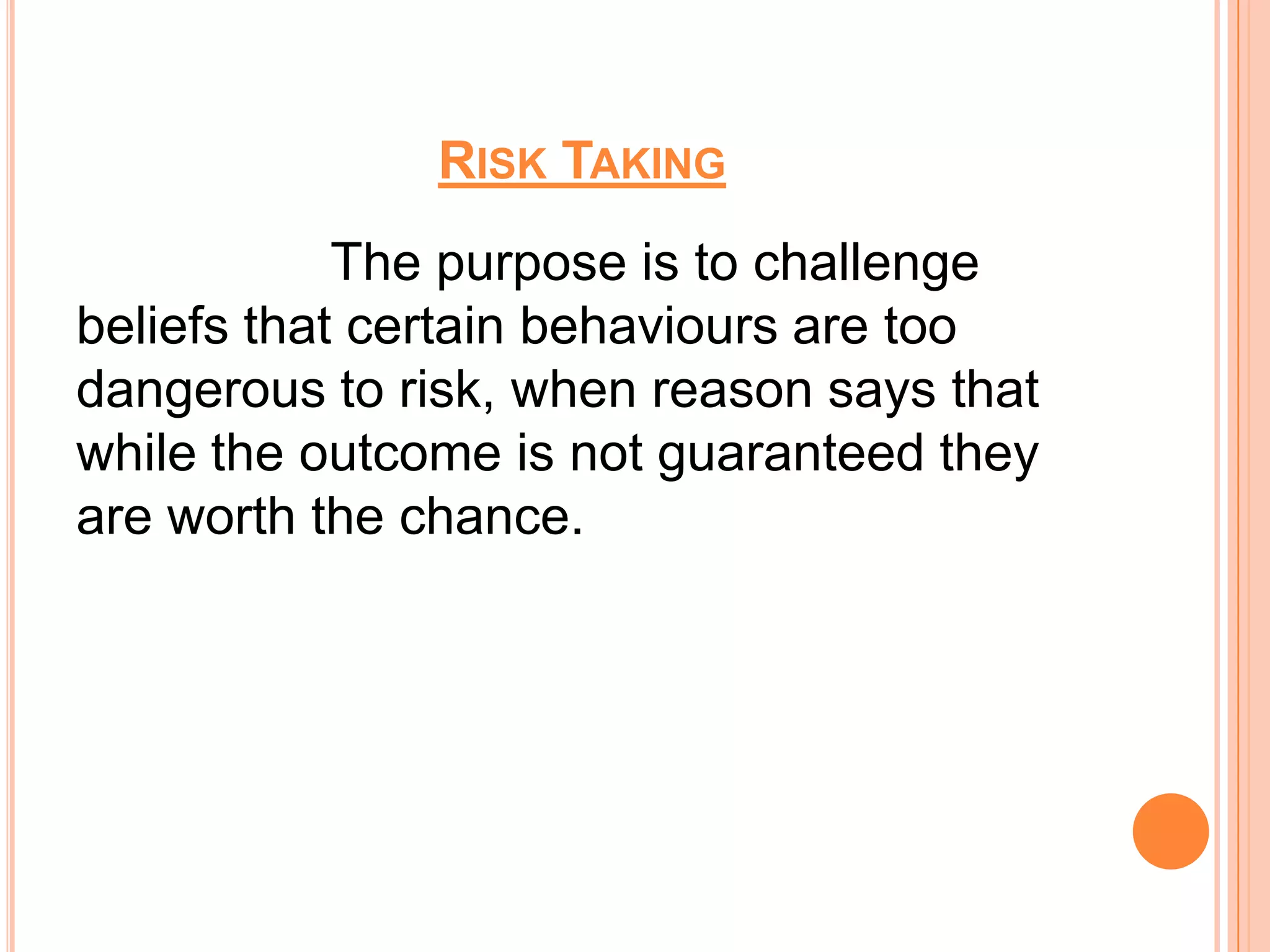 RISK TAKING
            The purpose is to challenge
beliefs that certain behaviours are too
dangerous to risk, when reason says that
while the outcome is not guaranteed they
are worth the chance.
 