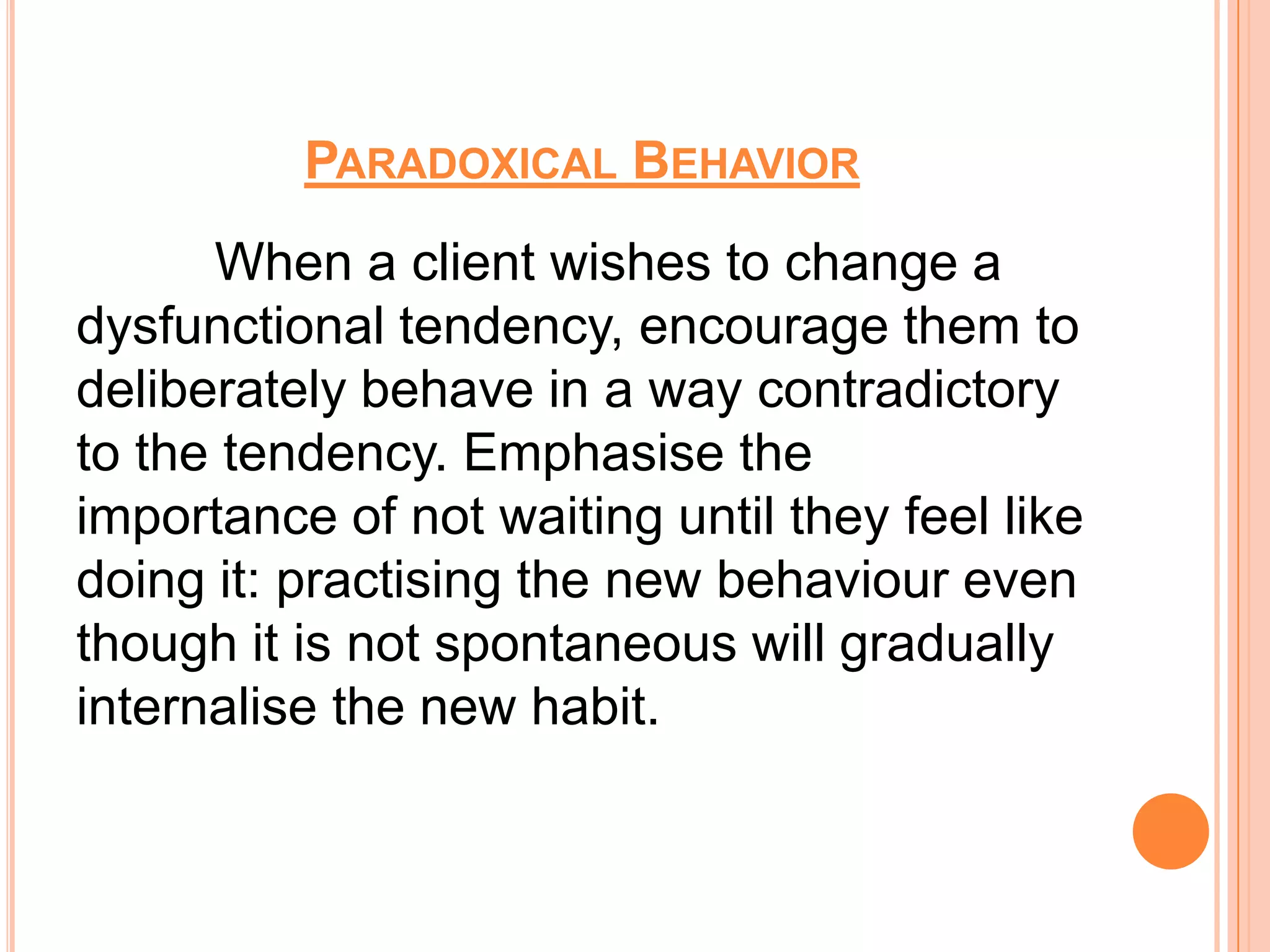 PARADOXICAL BEHAVIOR
      When a client wishes to change a
dysfunctional tendency, encourage them to
deliberately behave in a way contradictory
to the tendency. Emphasise the
importance of not waiting until they feel like
doing it: practising the new behaviour even
though it is not spontaneous will gradually
internalise the new habit.
 