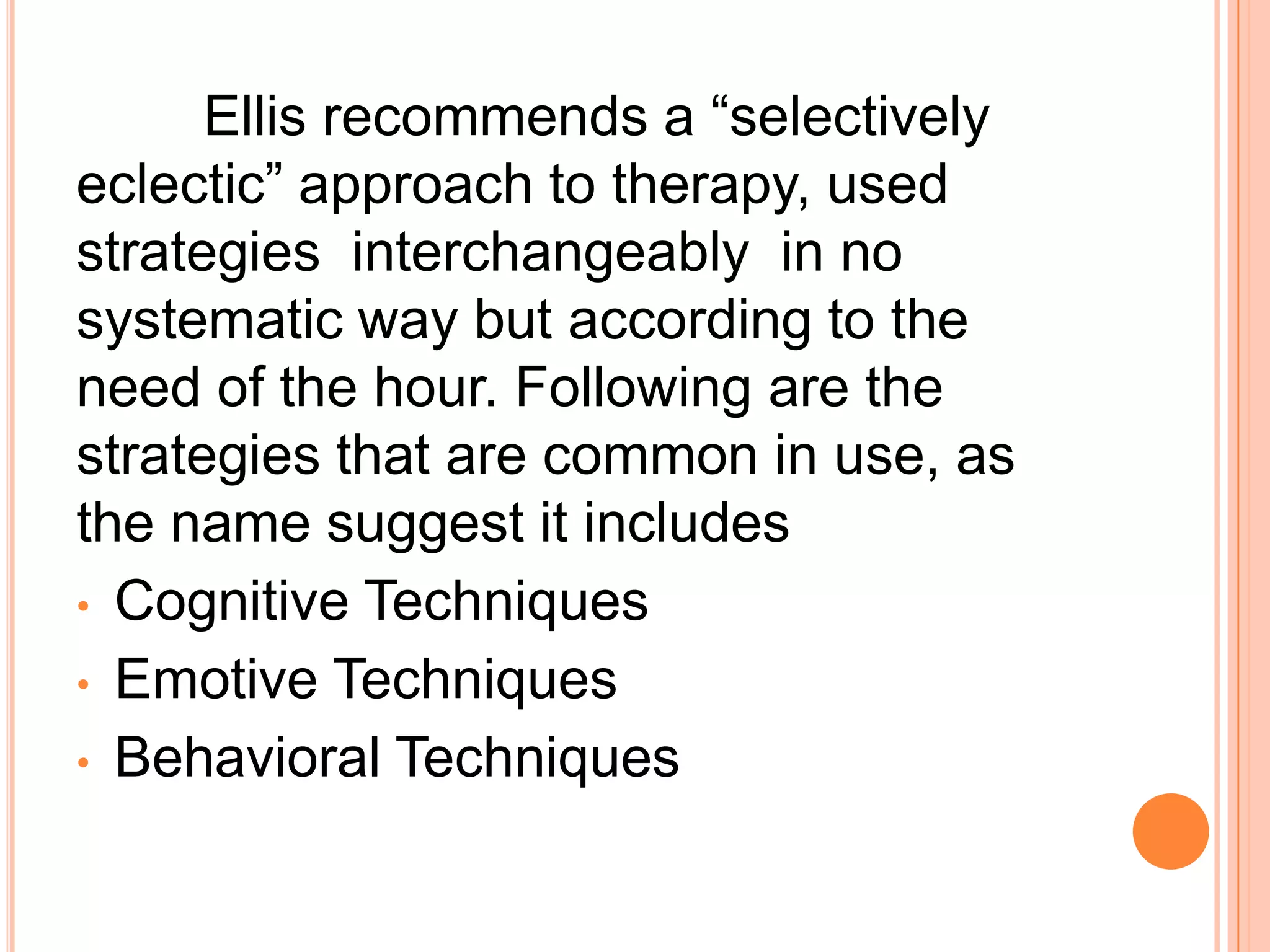 Ellis recommends a “selectively
eclectic” approach to therapy, used
strategies interchangeably in no
systematic way but according to the
need of the hour. Following are the
strategies that are common in use, as
the name suggest it includes
• Cognitive Techniques
• Emotive Techniques
• Behavioral Techniques
 