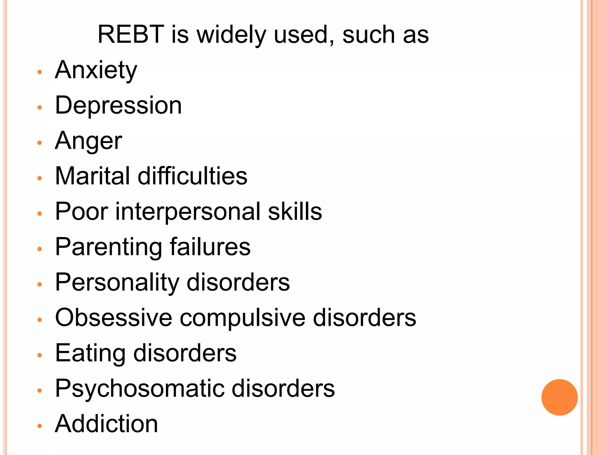 REBT is widely used, such as
•   Anxiety
•   Depression
•   Anger
•   Marital difficulties
•   Poor interpersonal skills
•   Parenting failures
•   Personality disorders
•   Obsessive compulsive disorders
•   Eating disorders
•   Psychosomatic disorders
•   Addiction
 