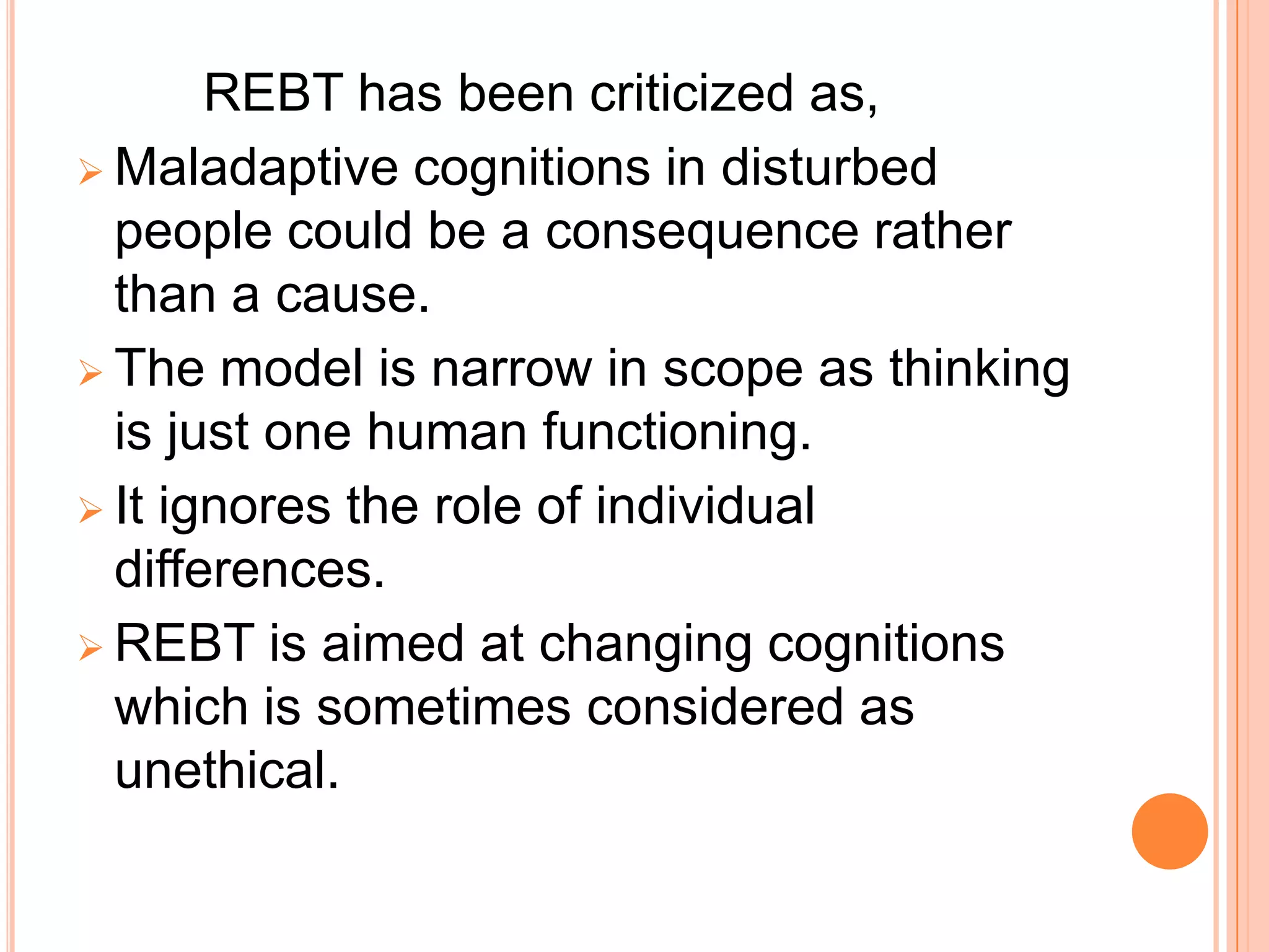 REBT has been criticized as,
 Maladaptive cognitions in disturbed
  people could be a consequence rather
  than a cause.
 The model is narrow in scope as thinking
  is just one human functioning.
 It ignores the role of individual
  differences.
 REBT is aimed at changing cognitions
  which is sometimes considered as
  unethical.
 