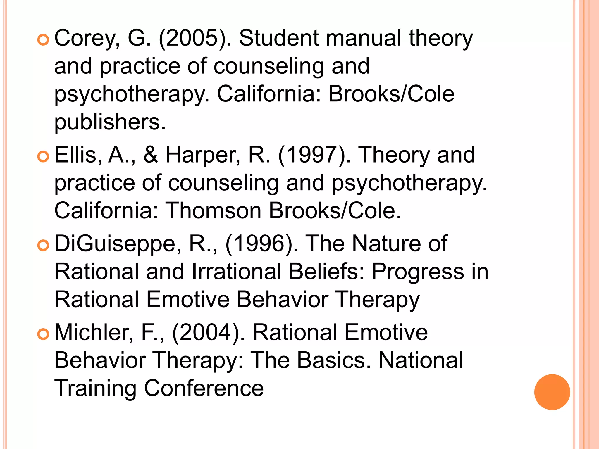  Corey,   G. (2005). Student manual theory
  and practice of counseling and
  psychotherapy. California: Brooks/Cole
  publishers.
 Ellis, A., & Harper, R. (1997). Theory and
  practice of counseling and psychotherapy.
  California: Thomson Brooks/Cole.
 DiGuiseppe, R., (1996). The Nature of
  Rational and Irrational Beliefs: Progress in
  Rational Emotive Behavior Therapy
 Michler, F., (2004). Rational Emotive
  Behavior Therapy: The Basics. National
  Training Conference
 