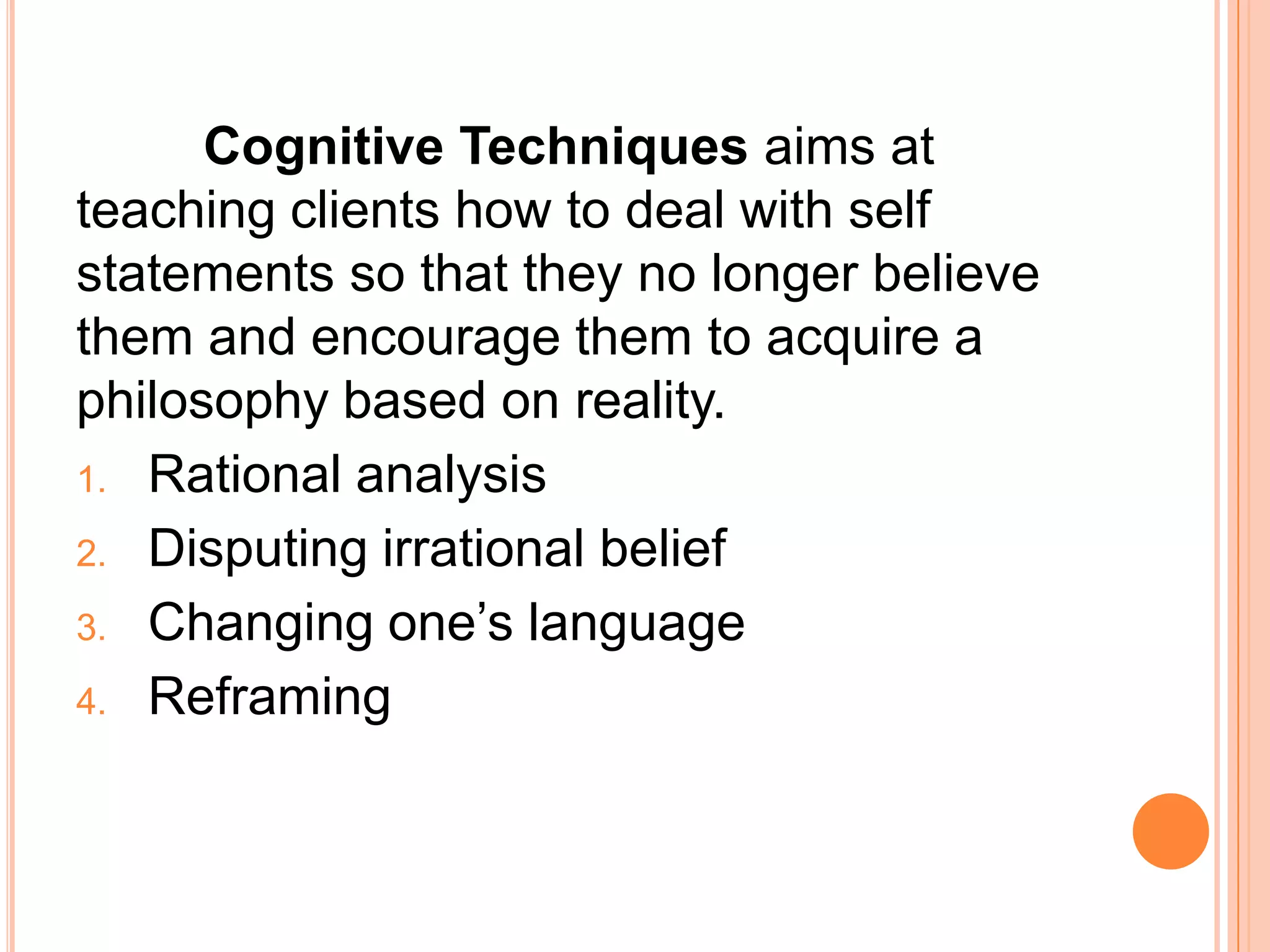 Cognitive Techniques aims at
teaching clients how to deal with self
statements so that they no longer believe
them and encourage them to acquire a
philosophy based on reality.
1. Rational analysis

2. Disputing irrational belief

3. Changing one’s language

4. Reframing
 