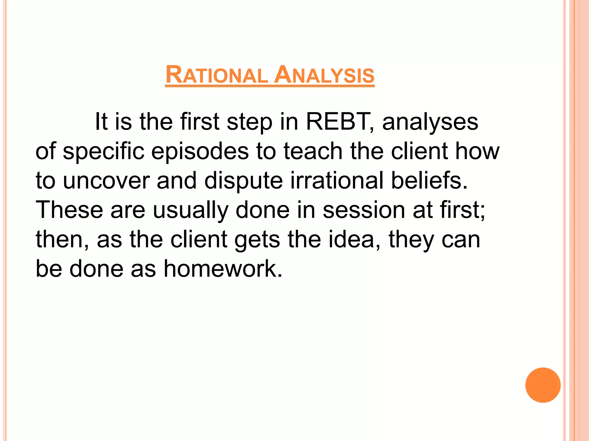 RATIONAL ANALYSIS
      It is the first step in REBT, analyses
of specific episodes to teach the client how
to uncover and dispute irrational beliefs.
These are usually done in session at first;
then, as the client gets the idea, they can
be done as homework.
 