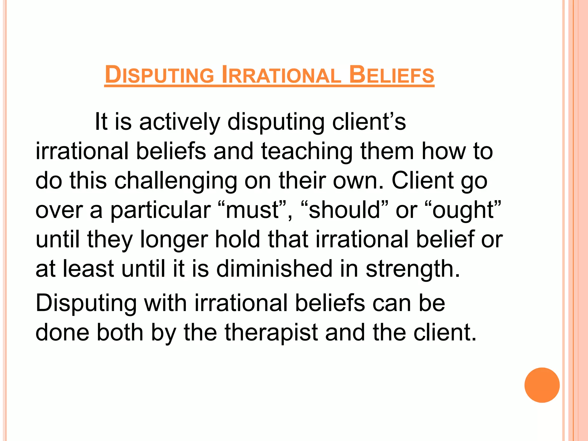 DISPUTING IRRATIONAL BELIEFS
       It is actively disputing client’s
irrational beliefs and teaching them how to
do this challenging on their own. Client go
over a particular “must”, “should” or “ought”
until they longer hold that irrational belief or
at least until it is diminished in strength.
Disputing with irrational beliefs can be
done both by the therapist and the client.
 