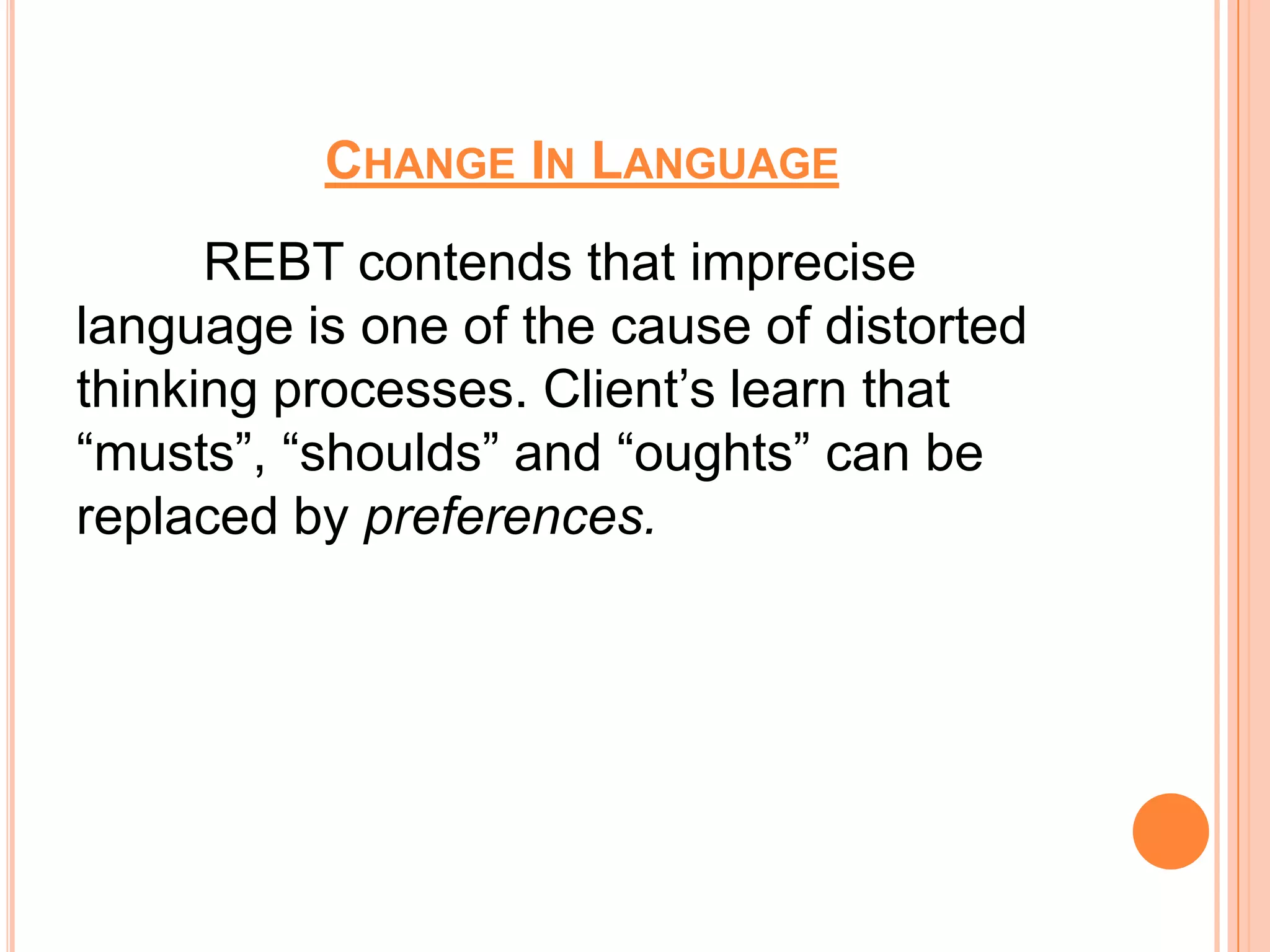 CHANGE IN LANGUAGE
      REBT contends that imprecise
language is one of the cause of distorted
thinking processes. Client’s learn that
“musts”, “shoulds” and “oughts” can be
replaced by preferences.
 