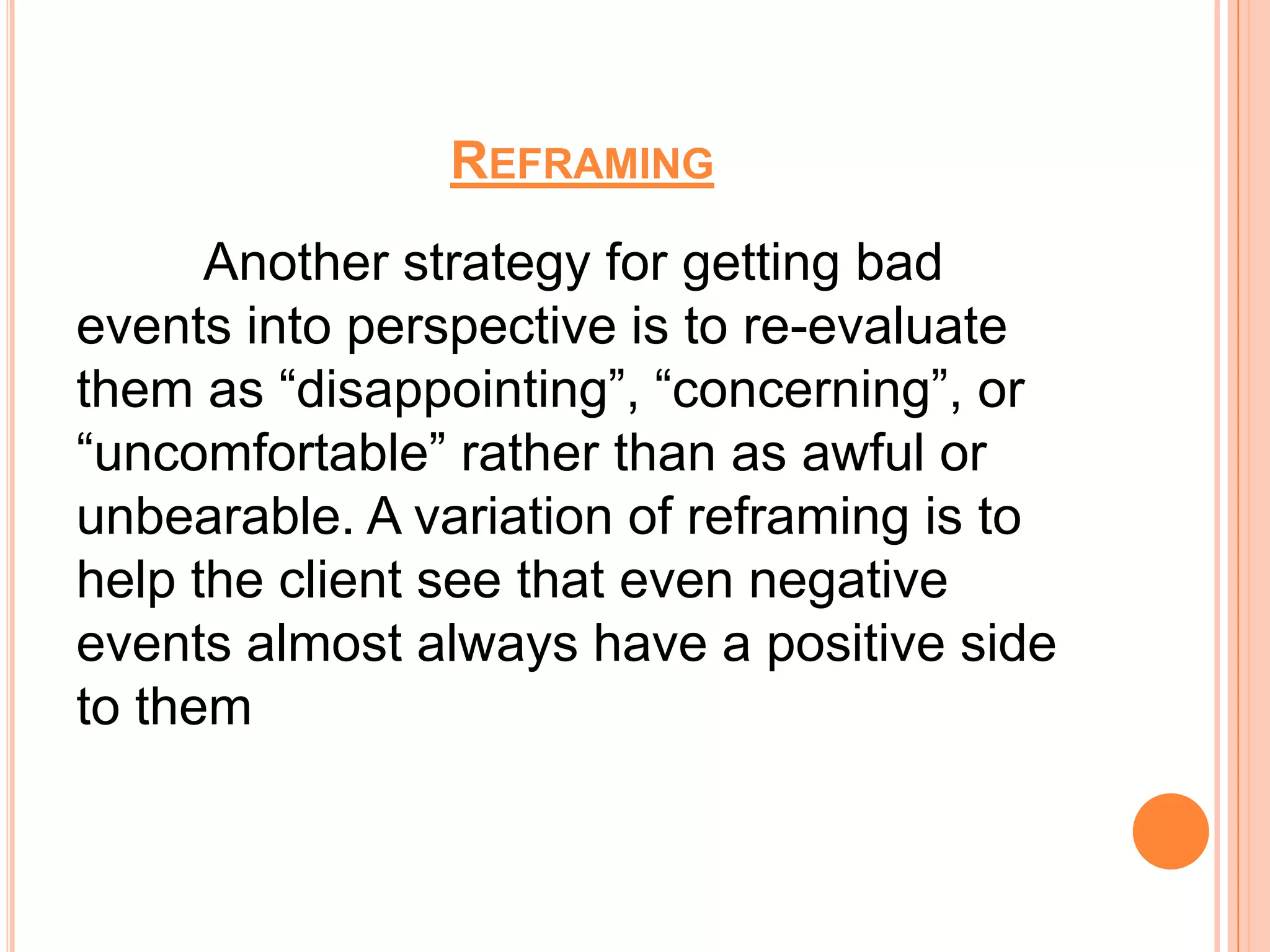 REFRAMING
      Another strategy for getting bad
events into perspective is to re-evaluate
them as “disappointing”, “concerning”, or
“uncomfortable” rather than as awful or
unbearable. A variation of reframing is to
help the client see that even negative
events almost always have a positive side
to them
 