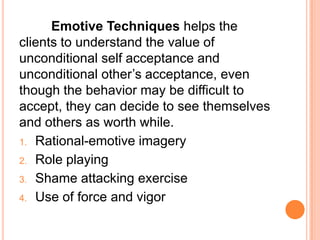 Emotive Techniques helps the
clients to understand the value of
unconditional self acceptance and
unconditional other’s acceptance, even
though the behavior may be difficult to
accept, they can decide to see themselves
and others as worth while.
1. Rational-emotive imagery
2. Role playing

3. Shame attacking exercise

4. Use of force and vigor
 