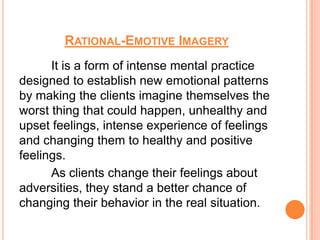 RATIONAL-EMOTIVE IMAGERY
      It is a form of intense mental practice
designed to establish new emotional patterns
by making the clients imagine themselves the
worst thing that could happen, unhealthy and
upset feelings, intense experience of feelings
and changing them to healthy and positive
feelings.
      As clients change their feelings about
adversities, they stand a better chance of
changing their behavior in the real situation.
 
