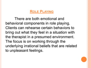 ROLE PLAYING
      There are both emotional and
behavioral components in role playing.
Clients can rehearse certain behaviors to
bring out what they feel in a situation with
the therapist in a presumed environment.
The focus is on working through the
underlying irrational beliefs that are related
to unpleasant feelings.
 
