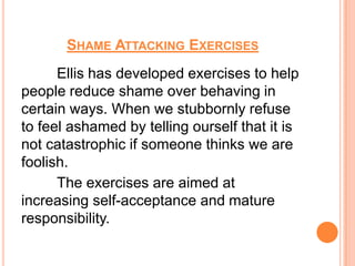 SHAME ATTACKING EXERCISES
      Ellis has developed exercises to help
people reduce shame over behaving in
certain ways. When we stubbornly refuse
to feel ashamed by telling ourself that it is
not catastrophic if someone thinks we are
foolish.
      The exercises are aimed at
increasing self-acceptance and mature
responsibility.
 