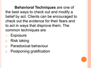 Behavioral Techniques are one of
the best ways to check out and modify a
belief by act. Clients can be encouraged to
check out the evidence for their fears and
to act in ways that disprove them. The
common techniques are
1. Exposure

2. Risk taking
3. Paradoxical behaviour

4. Postponing gratification
 