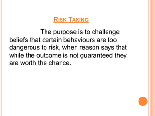 RISK TAKING
            The purpose is to challenge
beliefs that certain behaviours are too
dangerous to risk, when reason says that
while the outcome is not guaranteed they
are worth the chance.
 