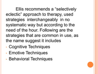Ellis recommends a “selectively
eclectic” approach to therapy, used
strategies interchangeably in no
systematic way but according to the
need of the hour. Following are the
strategies that are common in use, as
the name suggest it includes
• Cognitive Techniques
• Emotive Techniques
• Behavioral Techniques
 