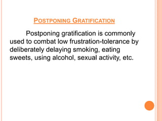POSTPONING GRATIFICATION
      Postponing gratification is commonly
used to combat low frustration-tolerance by
deliberately delaying smoking, eating
sweets, using alcohol, sexual activity, etc.
 