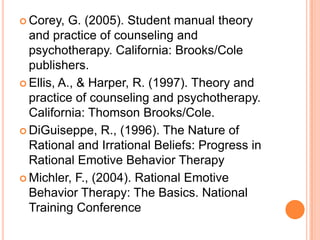  Corey,   G. (2005). Student manual theory
  and practice of counseling and
  psychotherapy. California: Brooks/Cole
  publishers.
 Ellis, A., & Harper, R. (1997). Theory and
  practice of counseling and psychotherapy.
  California: Thomson Brooks/Cole.
 DiGuiseppe, R., (1996). The Nature of
  Rational and Irrational Beliefs: Progress in
  Rational Emotive Behavior Therapy
 Michler, F., (2004). Rational Emotive
  Behavior Therapy: The Basics. National
  Training Conference
 