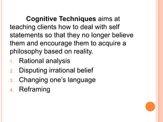 Cognitive Techniques aims at
teaching clients how to deal with self
statements so that they no longer believe
them and encourage them to acquire a
philosophy based on reality.
1. Rational analysis

2. Disputing irrational belief

3. Changing one’s language

4. Reframing
 