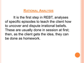 RATIONAL ANALYSIS
      It is the first step in REBT, analyses
of specific episodes to teach the client how
to uncover and dispute irrational beliefs.
These are usually done in session at first;
then, as the client gets the idea, they can
be done as homework.
 
