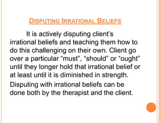 DISPUTING IRRATIONAL BELIEFS
       It is actively disputing client’s
irrational beliefs and teaching them how to
do this challenging on their own. Client go
over a particular “must”, “should” or “ought”
until they longer hold that irrational belief or
at least until it is diminished in strength.
Disputing with irrational beliefs can be
done both by the therapist and the client.
 