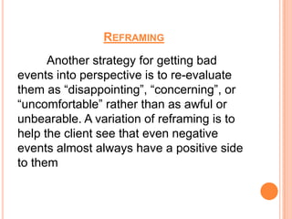 REFRAMING
      Another strategy for getting bad
events into perspective is to re-evaluate
them as “disappointing”, “concerning”, or
“uncomfortable” rather than as awful or
unbearable. A variation of reframing is to
help the client see that even negative
events almost always have a positive side
to them
 