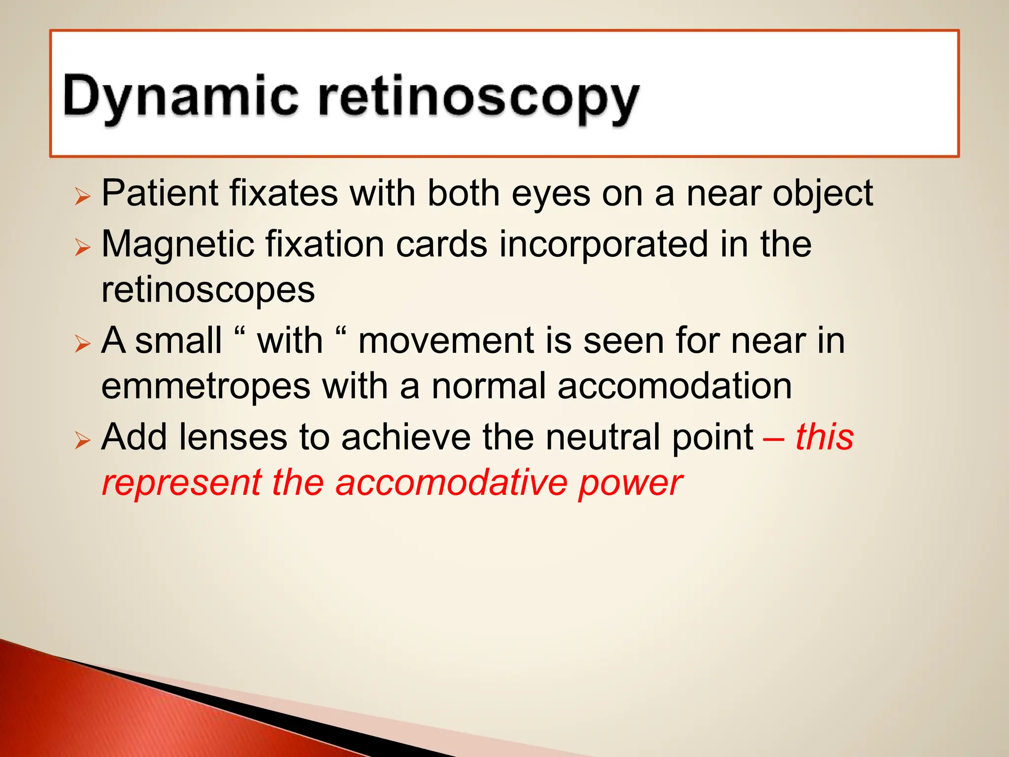  Patient fixates with both eyes on a near object
 Magnetic fixation cards incorporated in the
retinoscopes
 A small “ with “ movement is seen for near in
emmetropes with a normal accomodation
 Add lenses to achieve the neutral point – this
represent the accomodative power
 