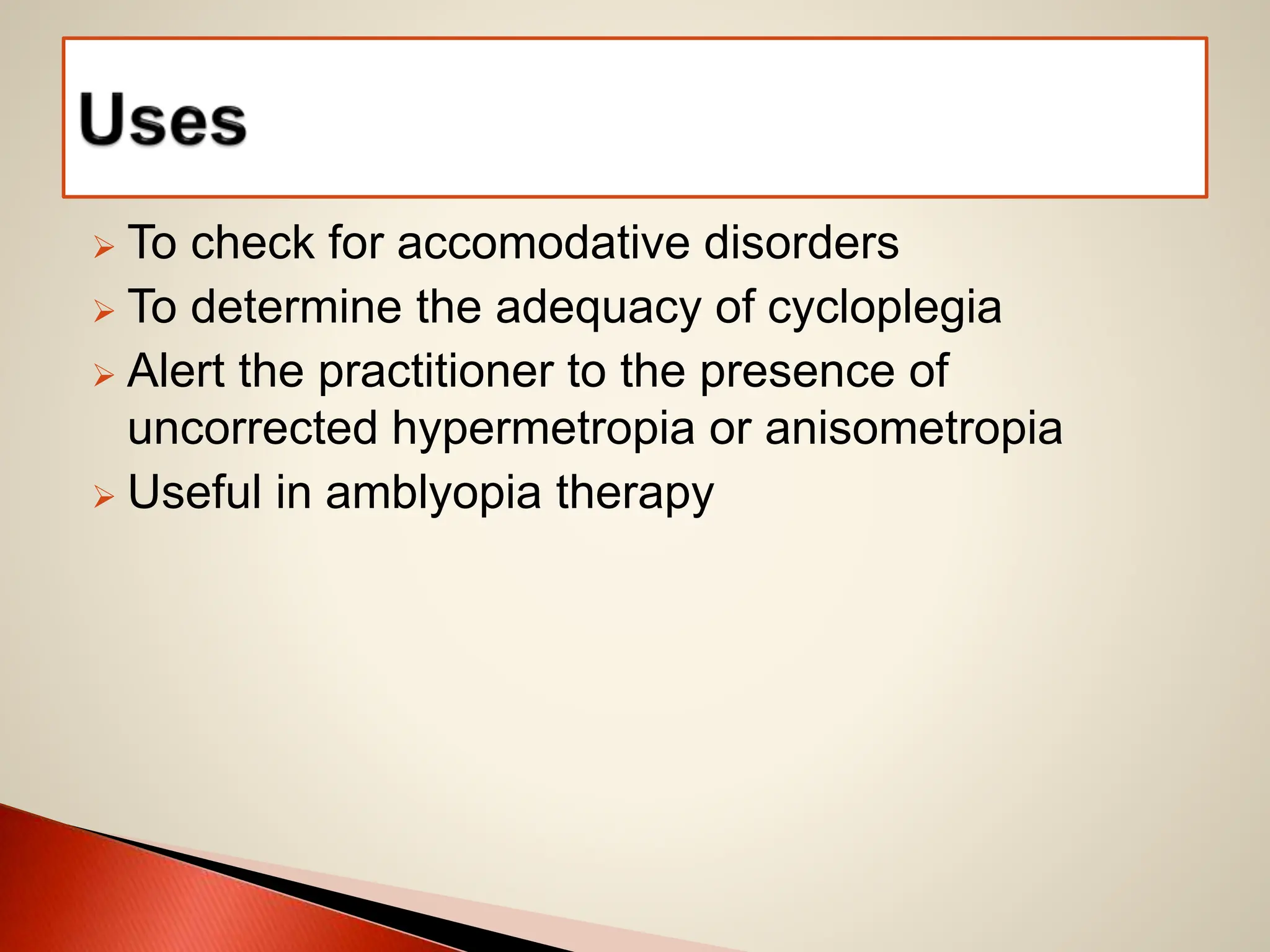  To check for accomodative disorders
 To determine the adequacy of cycloplegia
 Alert the practitioner to the presence of
uncorrected hypermetropia or anisometropia
 Useful in amblyopia therapy
 