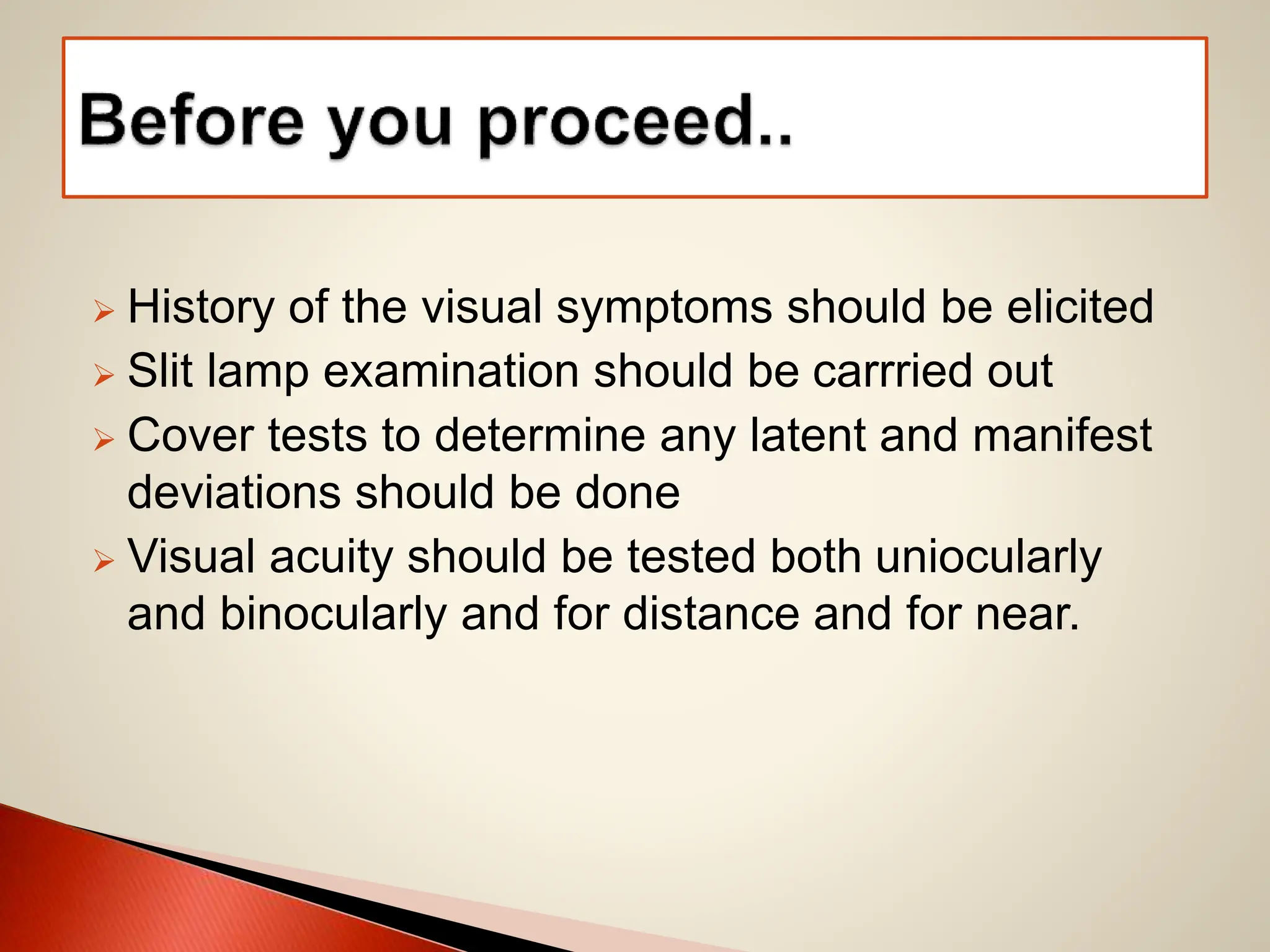  History of the visual symptoms should be elicited
 Slit lamp examination should be carrried out
 Cover tests to determine any latent and manifest
deviations should be done
 Visual acuity should be tested both uniocularly
and binocularly and for distance and for near.
 