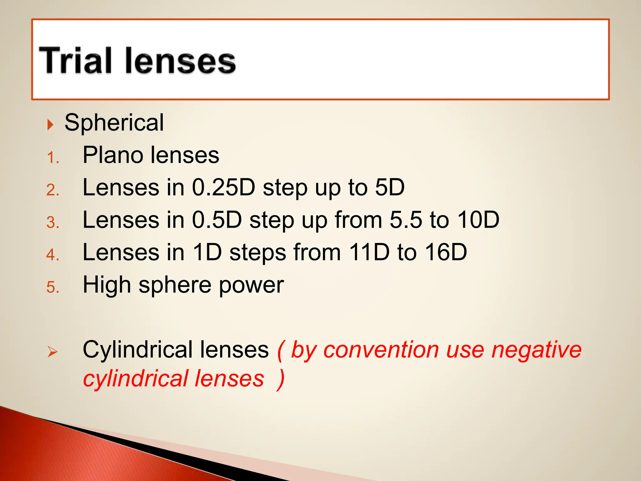 Spherical
1. Plano lenses
2. Lenses in 0.25D step up to 5D
3. Lenses in 0.5D step up from 5.5 to 10D
4. Lenses in 1D steps from 11D to 16D
5. High sphere power
 Cylindrical lenses ( by convention use negative
cylindrical lenses )
 