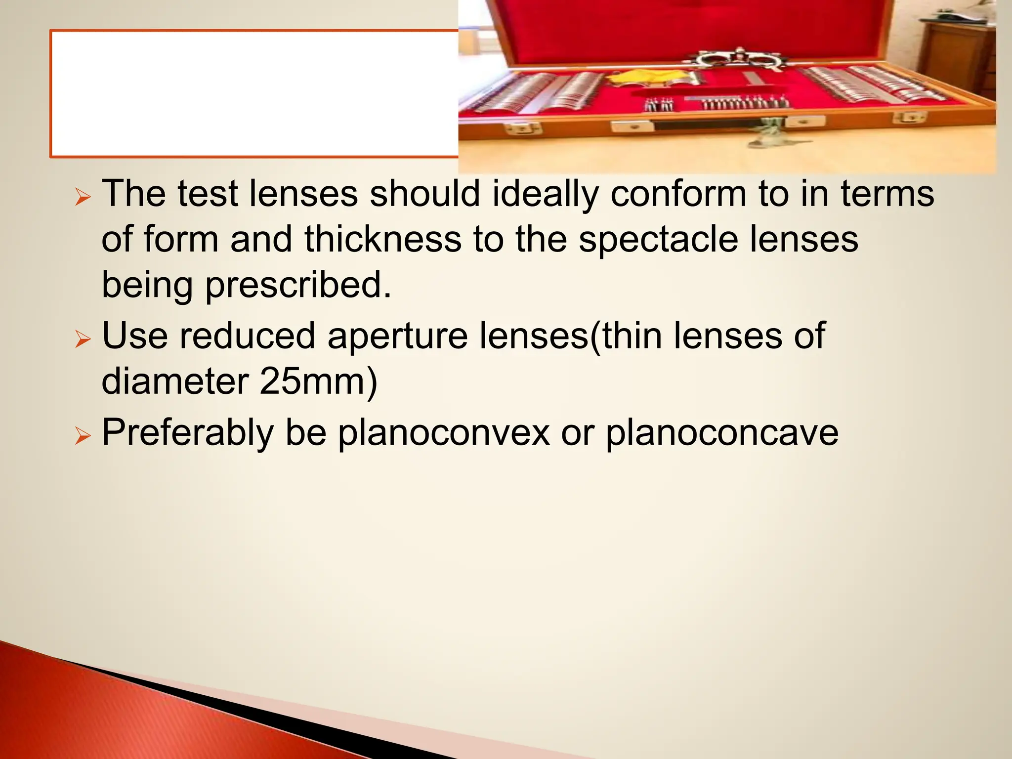  The test lenses should ideally conform to in terms
of form and thickness to the spectacle lenses
being prescribed.
 Use reduced aperture lenses(thin lenses of
diameter 25mm)
 Preferably be planoconvex or planoconcave
 