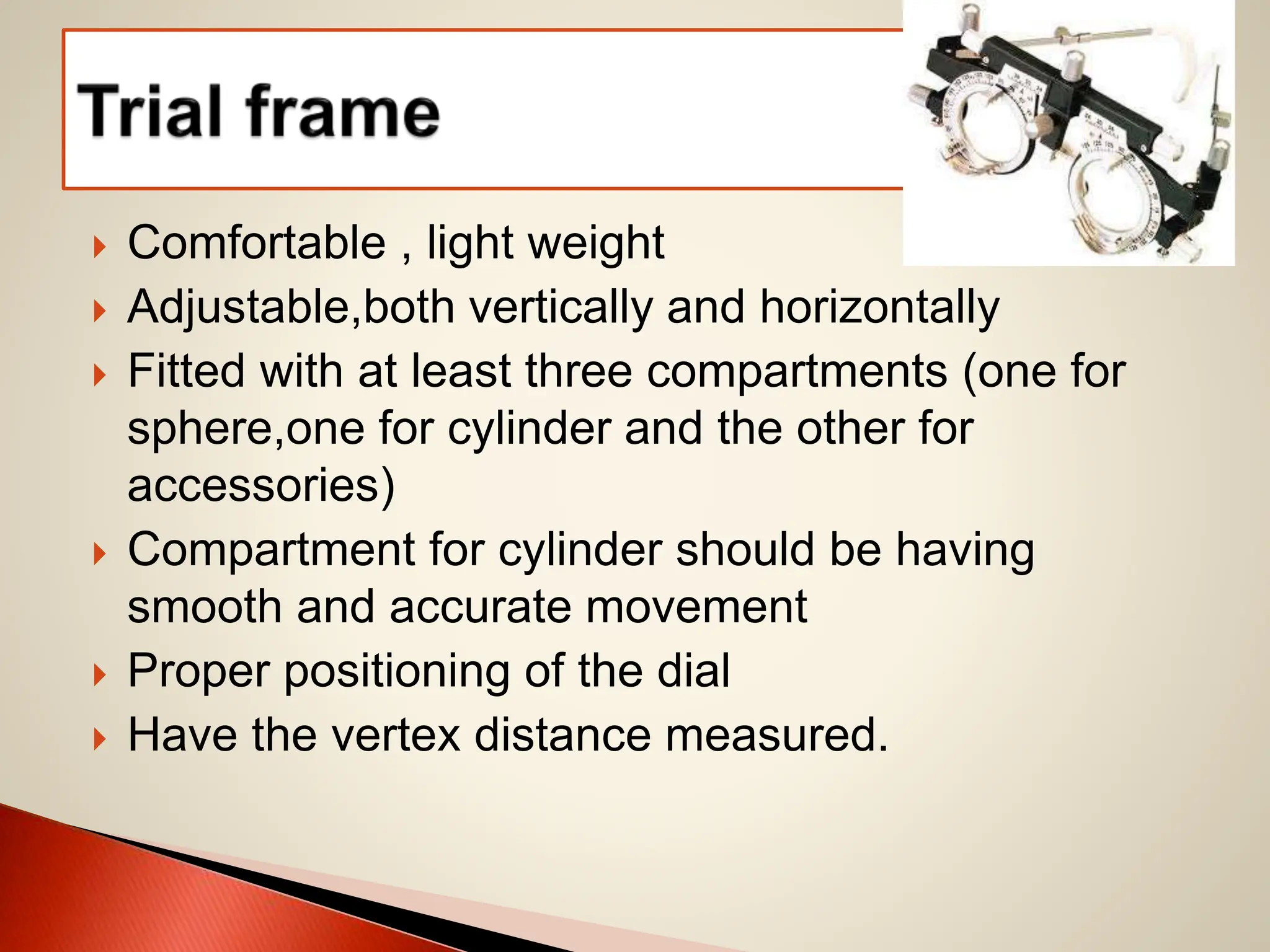  Comfortable , light weight
 Adjustable,both vertically and horizontally
 Fitted with at least three compartments (one for
sphere,one for cylinder and the other for
accessories)
 Compartment for cylinder should be having
smooth and accurate movement
 Proper positioning of the dial
 Have the vertex distance measured.
 