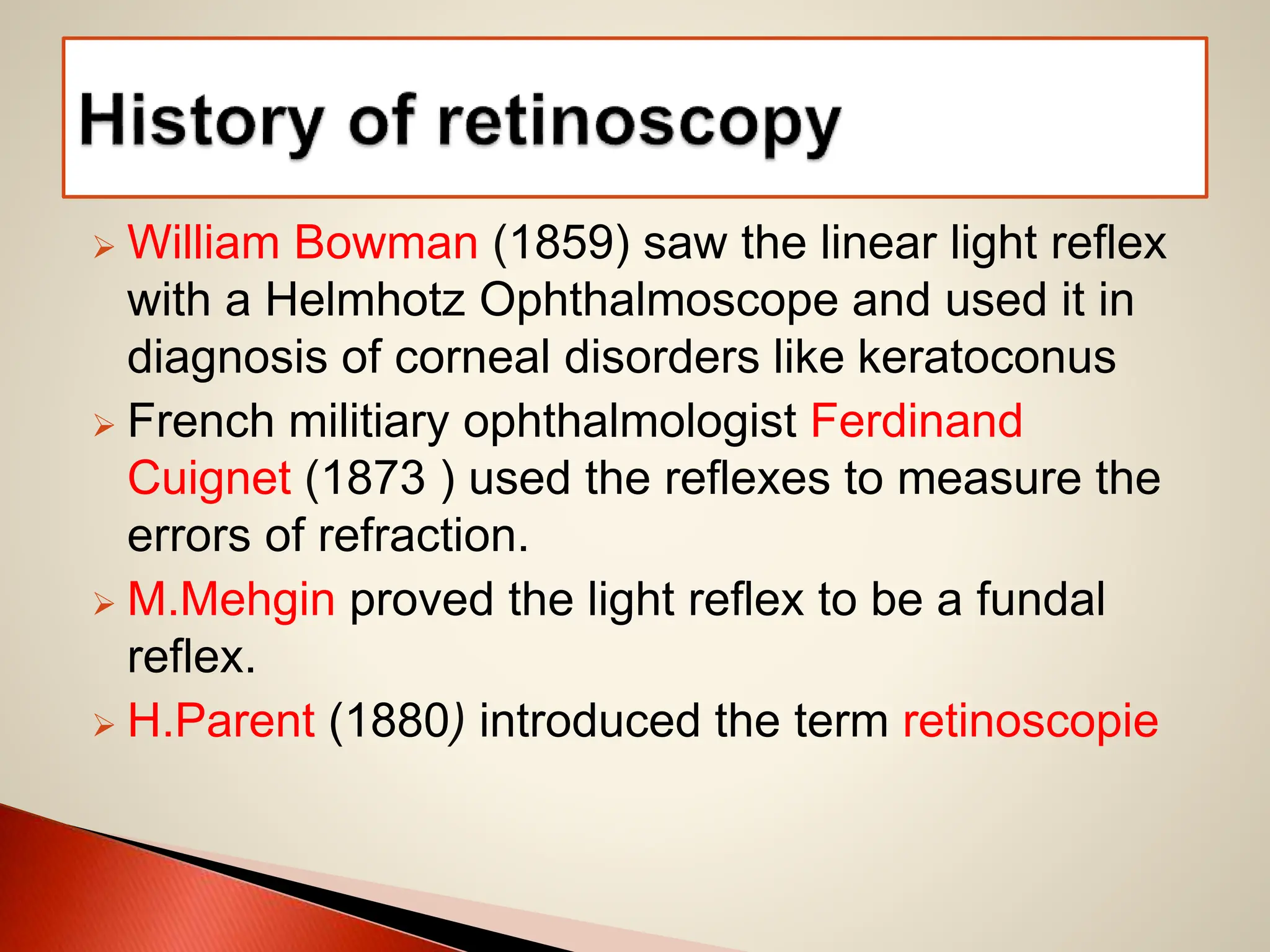  William Bowman (1859) saw the linear light reflex
with a Helmhotz Ophthalmoscope and used it in
diagnosis of corneal disorders like keratoconus
 French militiary ophthalmologist Ferdinand
Cuignet (1873 ) used the reflexes to measure the
errors of refraction.
 M.Mehgin proved the light reflex to be a fundal
reflex.
 H.Parent (1880) introduced the term retinoscopie
 