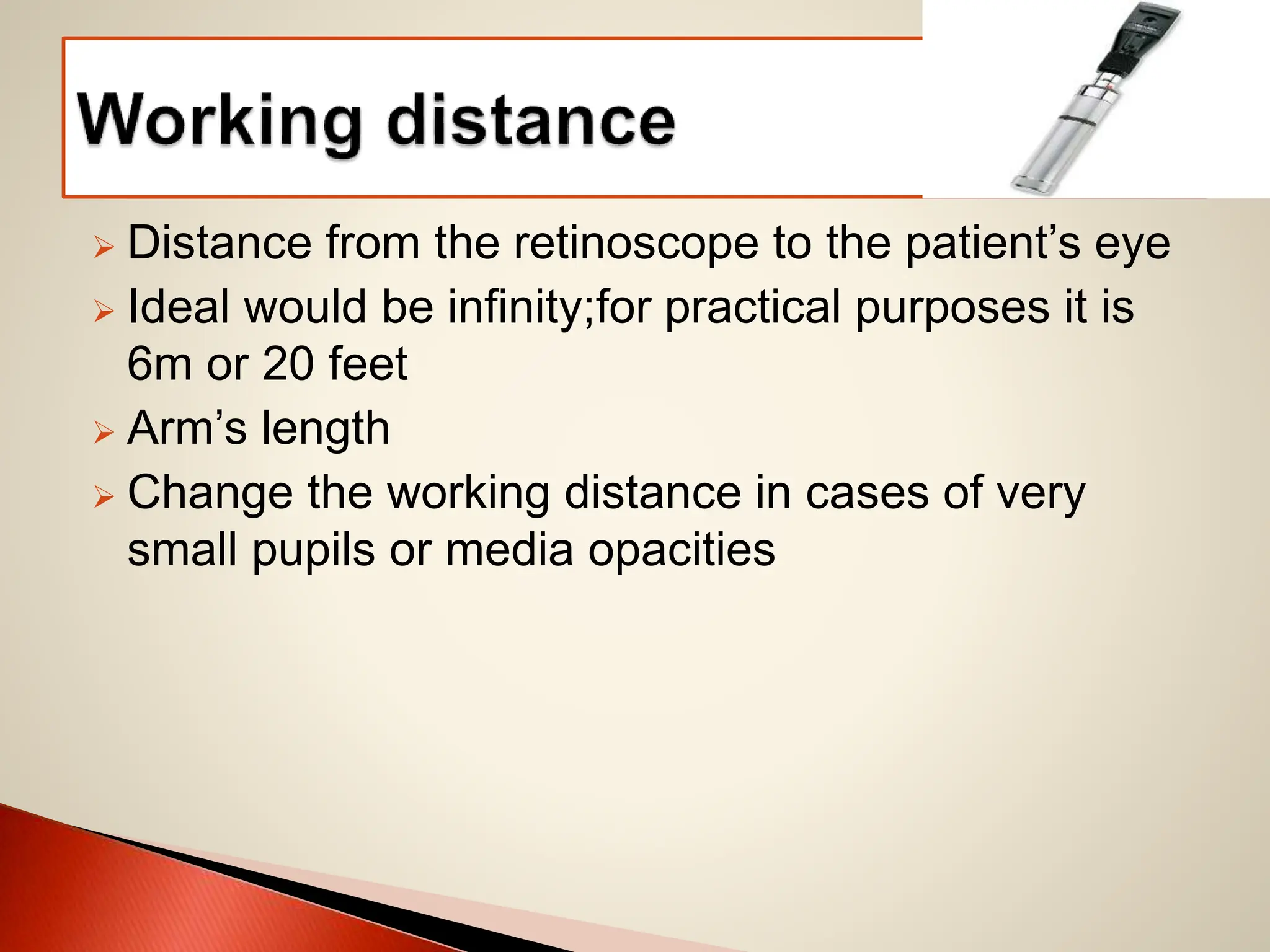  Distance from the retinoscope to the patient’s eye
 Ideal would be infinity;for practical purposes it is
6m or 20 feet
 Arm’s length
 Change the working distance in cases of very
small pupils or media opacities
 