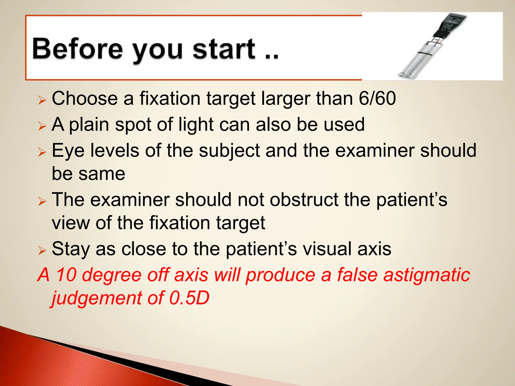  Choose a fixation target larger than 6/60
 A plain spot of light can also be used
 Eye levels of the subject and the examiner should
be same
 The examiner should not obstruct the patient’s
view of the fixation target
 Stay as close to the patient’s visual axis
A 10 degree off axis will produce a false astigmatic
judgement of 0.5D
 