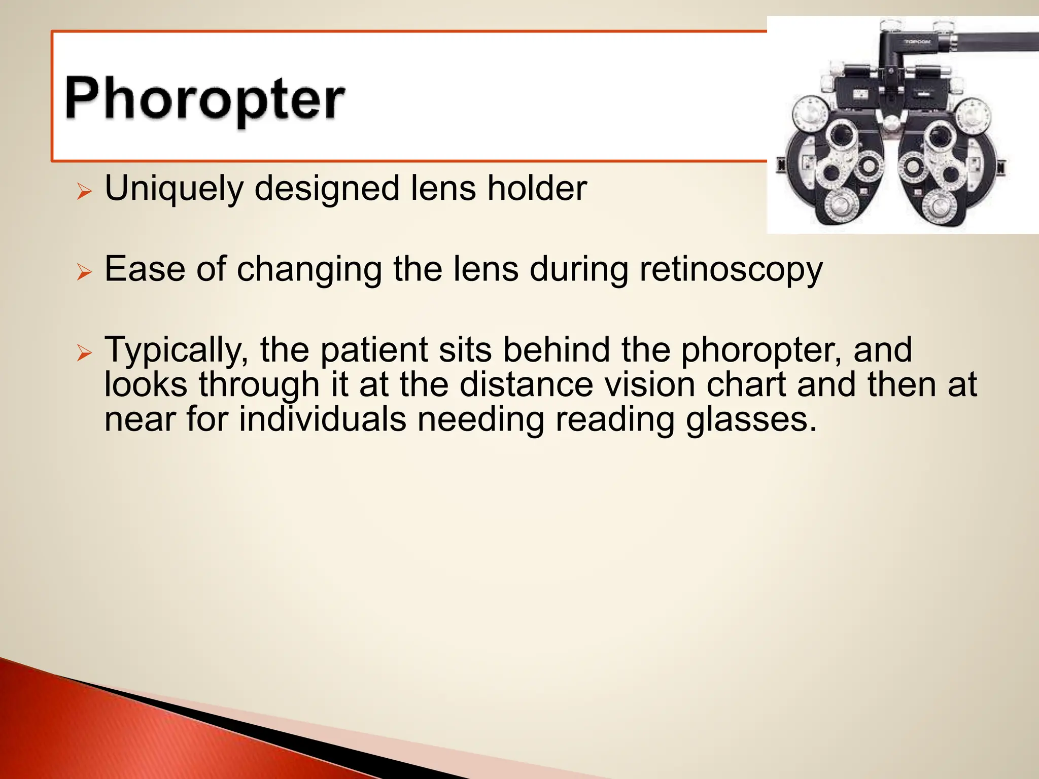  Uniquely designed lens holder
 Ease of changing the lens during retinoscopy
 Typically, the patient sits behind the phoropter, and
looks through it at the distance vision chart and then at
near for individuals needing reading glasses.
 